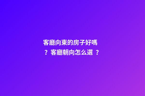 客廳向東的房子好嗎？客廳朝向怎么選？